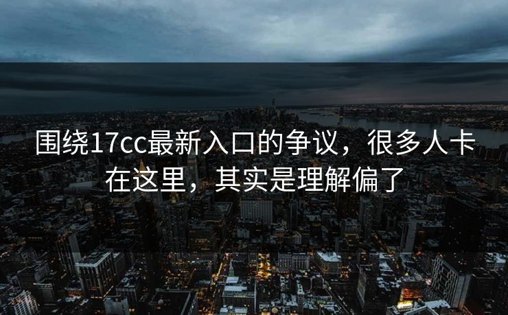 围绕17cc最新入口的争议，很多人卡在这里，其实是理解偏了