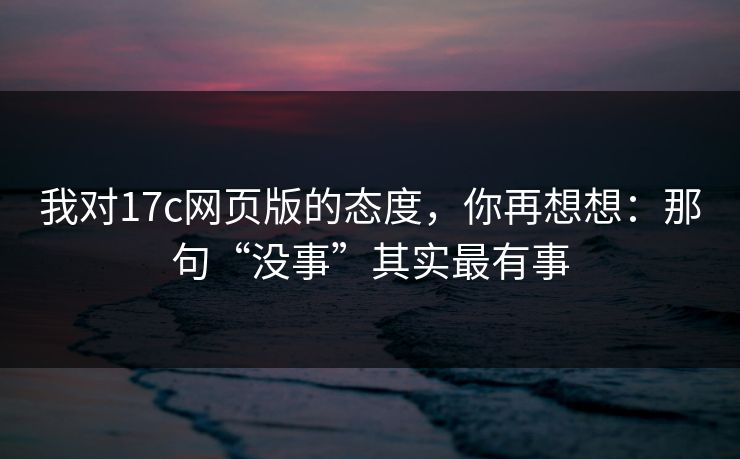 我对17c网页版的态度，你再想想：那句“没事”其实最有事