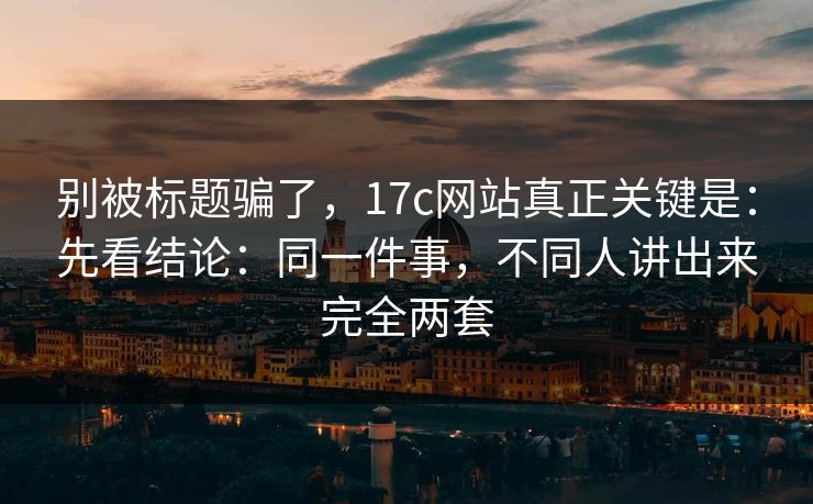 别被标题骗了，17c网站真正关键是：先看结论：同一件事，不同人讲出来完全两套