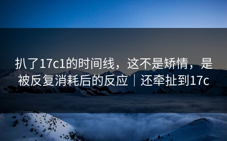 扒了17c1的时间线，这不是矫情，是被反复消耗后的反应｜还牵扯到17c