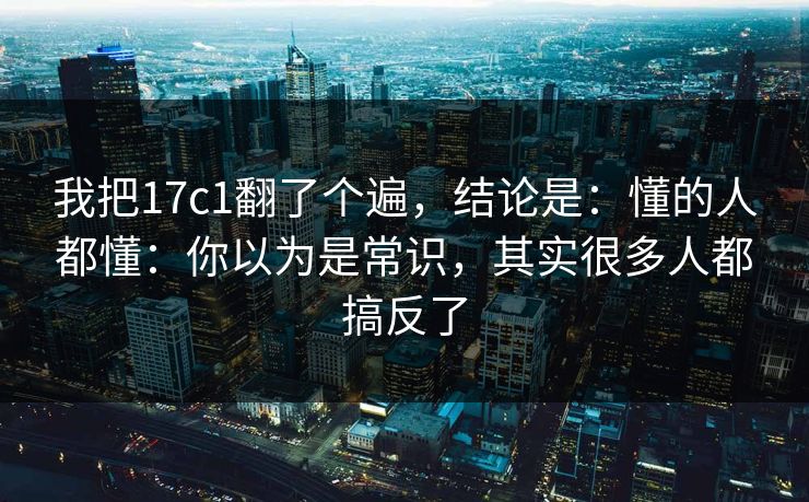 我把17c1翻了个遍，结论是：懂的人都懂：你以为是常识，其实很多人都搞反了