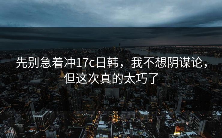 先别急着冲17c日韩，我不想阴谋论，但这次真的太巧了