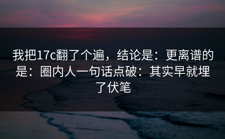 我把17c翻了个遍，结论是：更离谱的是：圈内人一句话点破：其实早就埋了伏笔