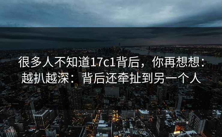 很多人不知道17c1背后，你再想想：越扒越深：背后还牵扯到另一个人