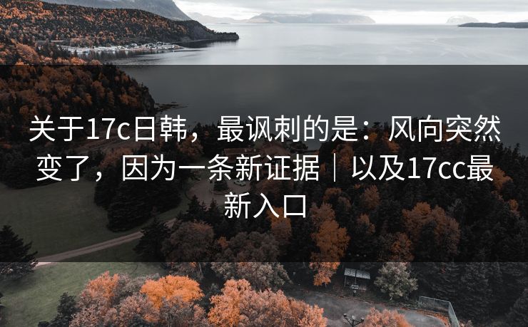 关于17c日韩，最讽刺的是：风向突然变了，因为一条新证据｜以及17cc最新入口
