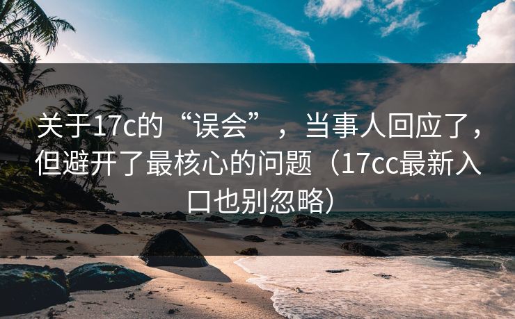 关于17c的“误会”，当事人回应了，但避开了最核心的问题（17cc最新入口也别忽略）