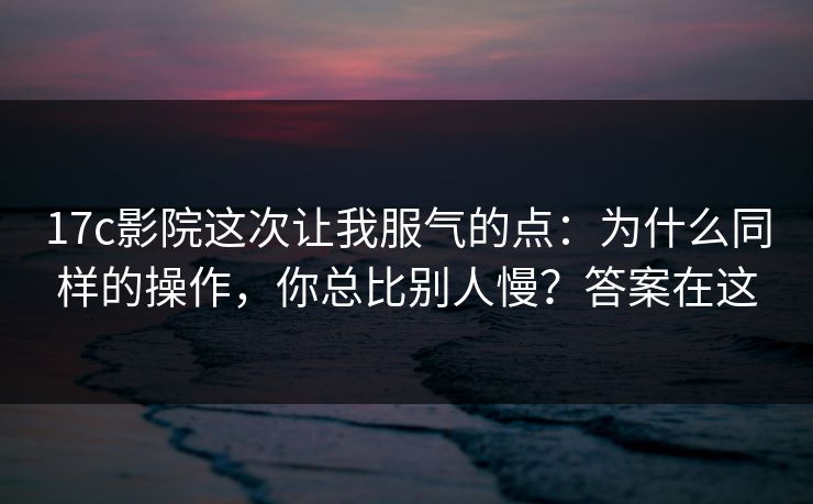 17c影院这次让我服气的点：为什么同样的操作，你总比别人慢？答案在这