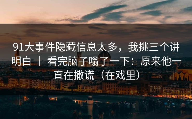 91大事件隐藏信息太多，我挑三个讲明白 ｜ 看完脑子嗡了一下：原来他一直在撒谎（在戏里）