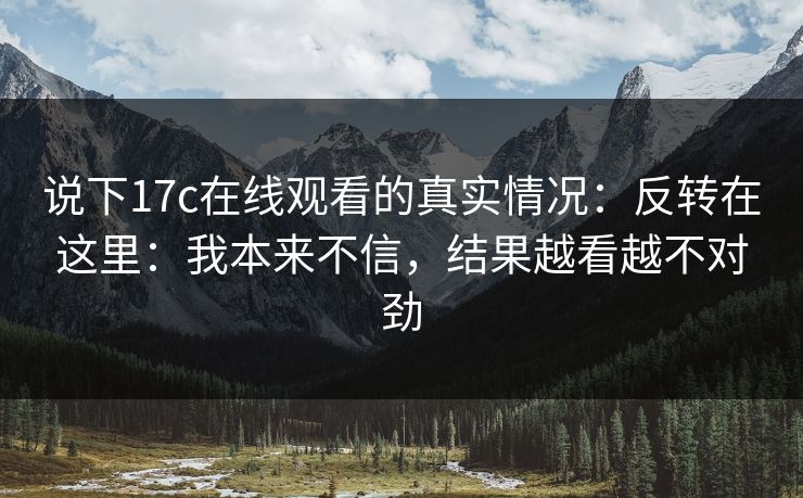 说下17c在线观看的真实情况：反转在这里：我本来不信，结果越看越不对劲