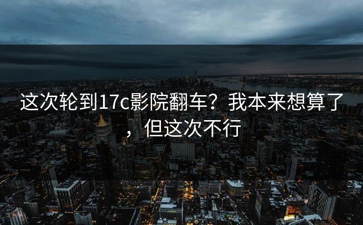 这次轮到17c影院翻车？我本来想算了，但这次不行