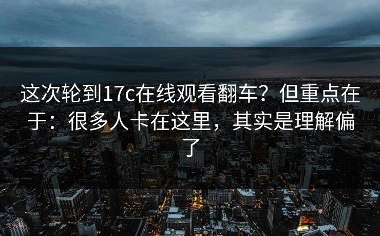 这次轮到17c在线观看翻车？但重点在于：很多人卡在这里，其实是理解偏了