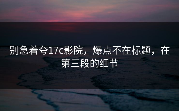 别急着夸17c影院，爆点不在标题，在第三段的细节