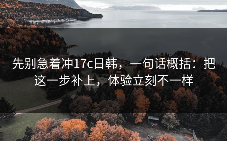 先别急着冲17c日韩，一句话概括：把这一步补上，体验立刻不一样