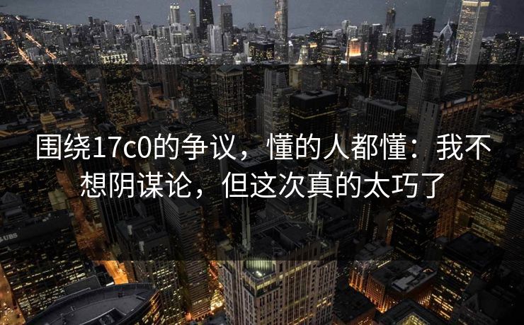 围绕17c0的争议，懂的人都懂：我不想阴谋论，但这次真的太巧了