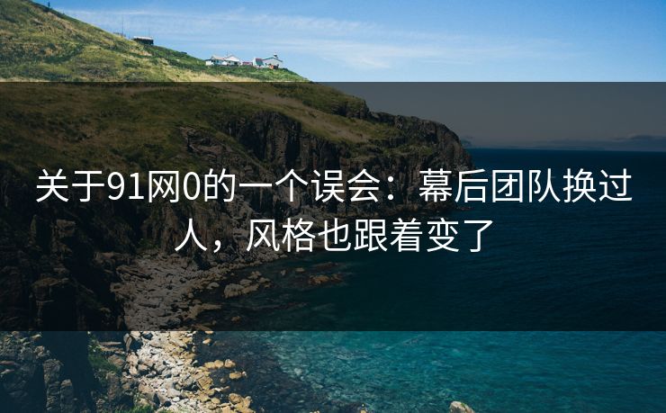 关于91网0的一个误会：幕后团队换过人，风格也跟着变了