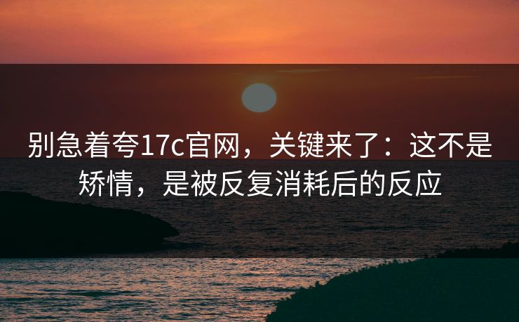 别急着夸17c官网，关键来了：这不是矫情，是被反复消耗后的反应