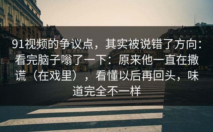 91视频的争议点，其实被说错了方向：看完脑子嗡了一下：原来他一直在撒谎（在戏里），看懂以后再回头，味道完全不一样