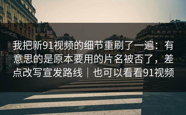 我把新91视频的细节重刷了一遍：有意思的是原本要用的片名被否了，差点改写宣发路线｜也可以看看91视频