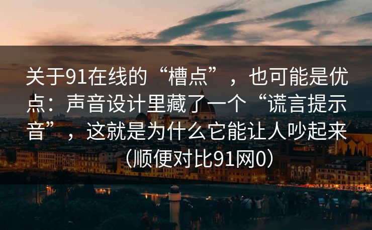 关于91在线的“槽点”，也可能是优点：声音设计里藏了一个“谎言提示音”，这就是为什么它能让人吵起来（顺便对比91网0）