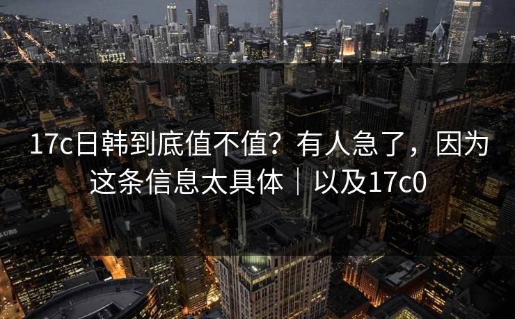 17c日韩到底值不值？有人急了，因为这条信息太具体｜以及17c0