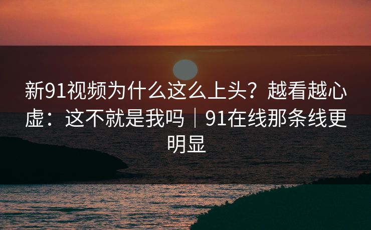新91视频为什么这么上头？越看越心虚：这不就是我吗｜91在线那条线更明显