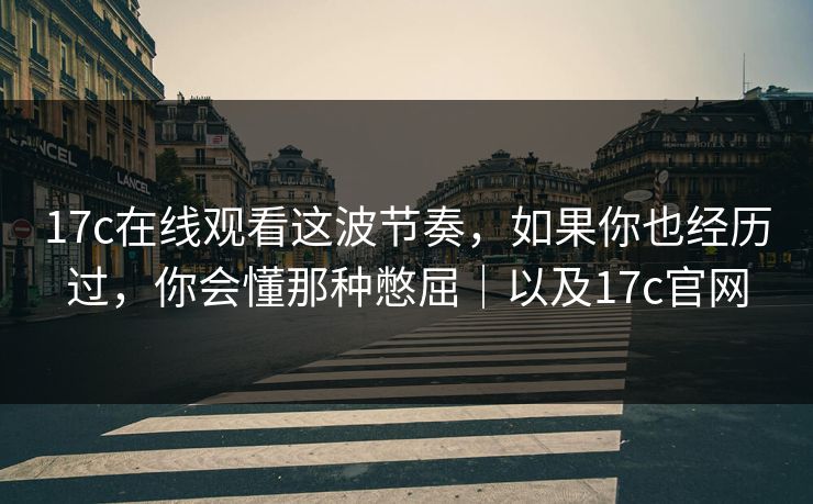 17c在线观看这波节奏，如果你也经历过，你会懂那种憋屈｜以及17c官网