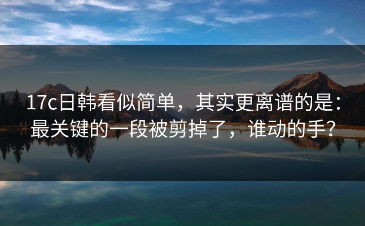 17c日韩看似简单，其实更离谱的是：最关键的一段被剪掉了，谁动的手？