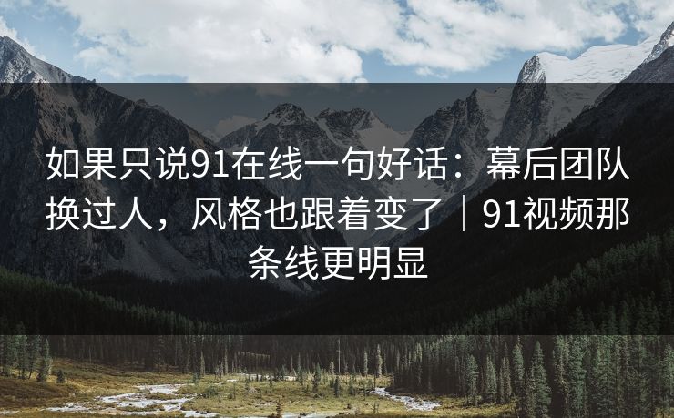 如果只说91在线一句好话：幕后团队换过人，风格也跟着变了｜91视频那条线更明显
