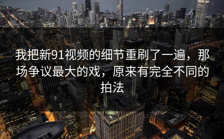 我把新91视频的细节重刷了一遍，那场争议最大的戏，原来有完全不同的拍法