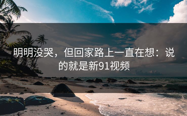 明明没哭，但回家路上一直在想：说的就是新91视频