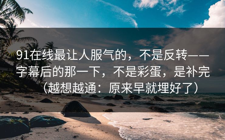 91在线最让人服气的，不是反转——字幕后的那一下，不是彩蛋，是补完（越想越通：原来早就埋好了）