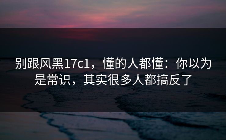 别跟风黑17c1,懂的人都懂:你以为是常识,其实很多人都搞反了 别跟风黑17c1,懂的人都懂:你以为是常识,其实很多人都搞反了