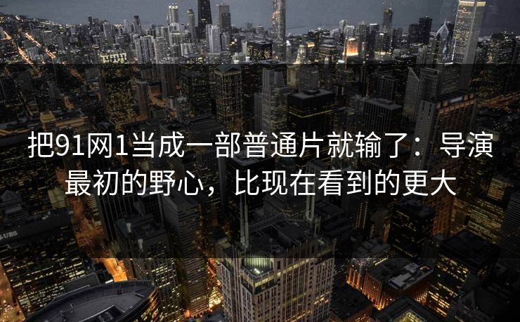把91网1当成一部普通片就输了:导演最初的野心,比现在看到的更大 把91网1当成一部普通片就输了:导演最初的野心,比现在看到的更大