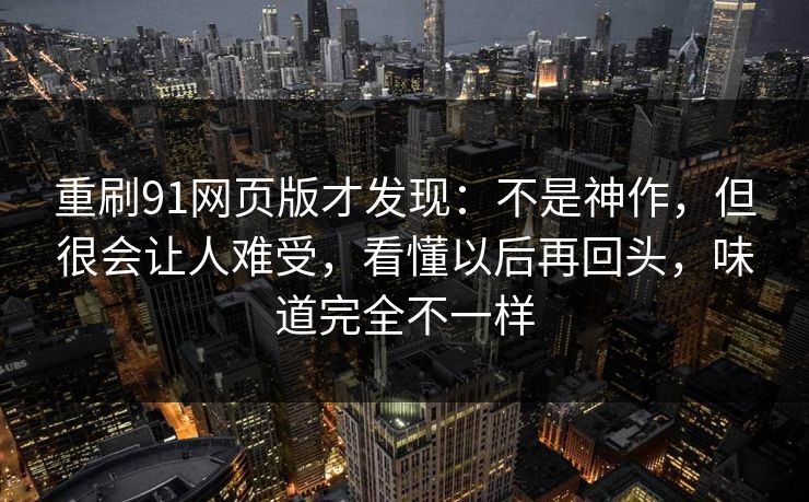 重刷91网页版才发现:不是神作,但很会让人难受,看懂以后再回头,味道完全不一样 重刷91网页版才发现:不是神作,但很会让人难受,看懂以后再回头,味道完全不一样