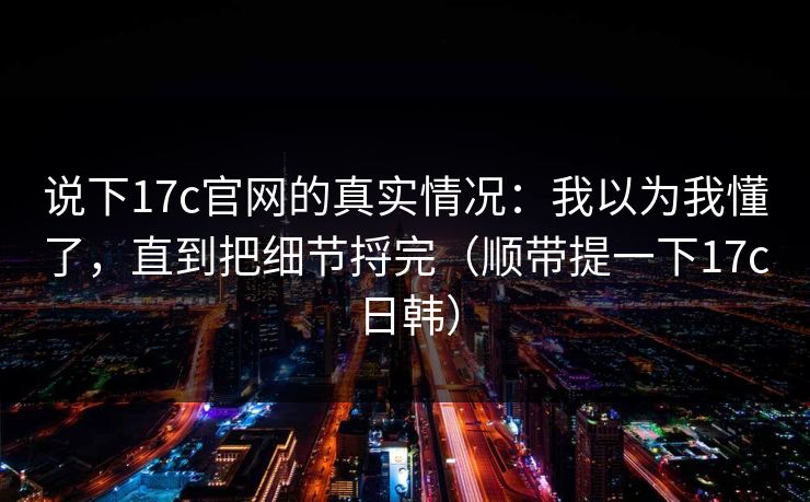 说下17c官网的真实情况：我以为我懂了，直到把细节捋完（顺带提一下17c日韩）