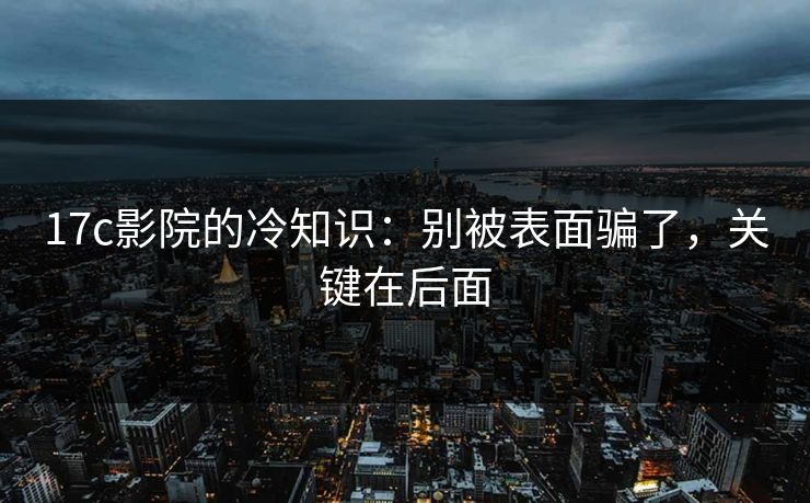 17c影院的冷知识:别被表面骗了,关键在后面 17c影院的冷知识:别被表面骗了,关键在后面