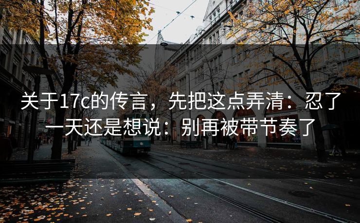 关于17c的传言，先把这点弄清：忍了一天还是想说：别再被带节奏了