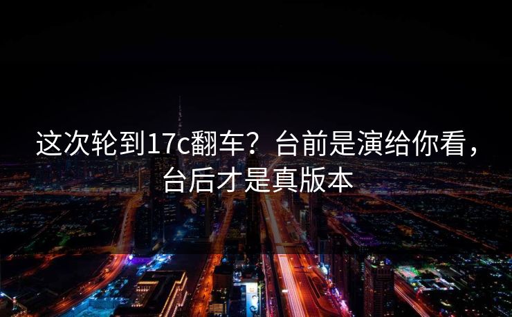 这次轮到17c翻车?台前是演给你看,台后才是真版本 这次轮到17c翻车?台前是演给你看,台后才是真版本