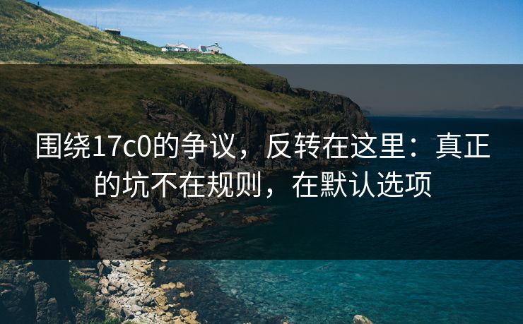 围绕17c0的争议,反转在这里:真正的坑不在规则,在默认选项 围绕17c0的争议,反转在这里:真正的坑不在规则,在默认选项