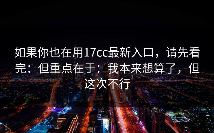 如果你也在用17cc最新入口,请先看完:但重点在于:我本来想算了,但这次不行 如果你也在用17cc最新入口,请先看完:但重点在于:我本来想算了,但这次不行