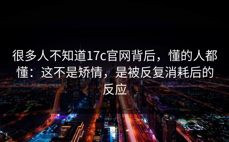 很多人不知道17c官网背后,懂的人都懂:这不是矫情,是被反复消耗后的反应 很多人不知道17c官网背后,懂的人都懂:这不是矫情,是被反复消耗后的反应