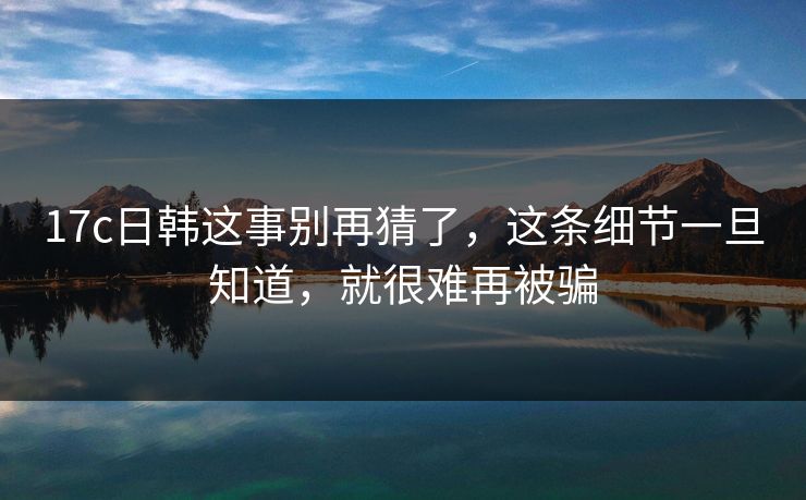17c日韩这事别再猜了,这条细节一旦知道,就很难再被骗 17c日韩这事别再猜了,这条细节一旦知道,就很难再被骗