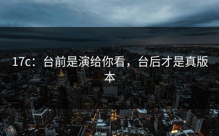 17c:台前是演给你看,台后才是真版本 17c:台前是演给你看,台后才是真版本