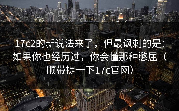 17c2的新说法来了,但最讽刺的是:如果你也经历过,你会懂那种憋屈(顺带提一下17c官网) 17c2的新说法来了,但最讽刺的是:如果你也经历过,你会懂那种憋屈(顺带提一下17c官网)
