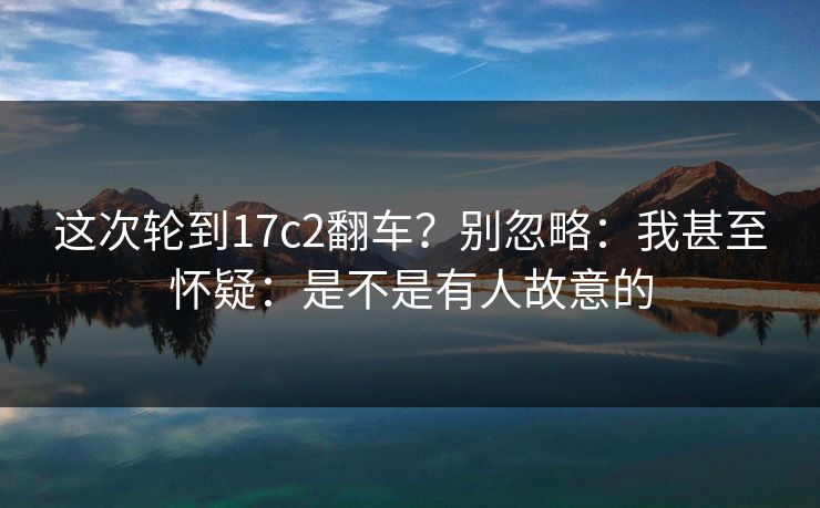 这次轮到17c2翻车？别忽略：我甚至怀疑：是不是有人故意的
