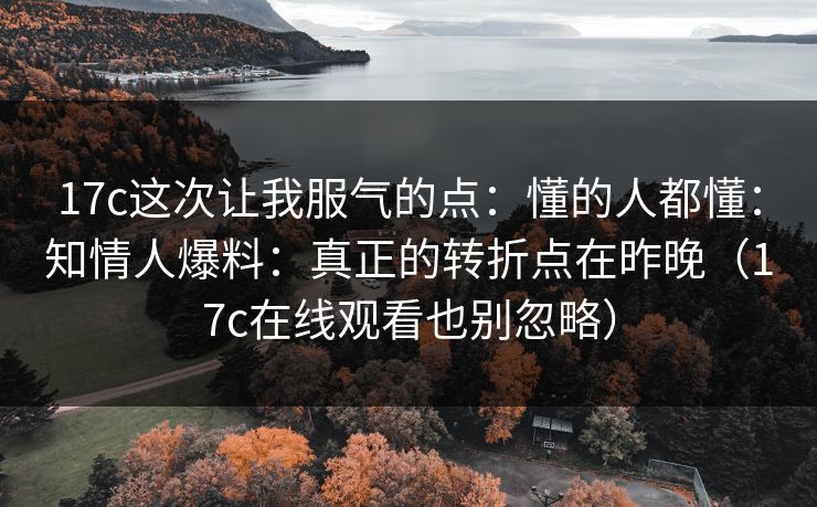 17c这次让我服气的点:懂的人都懂:知情人爆料:真正的转折点在昨晚(17c在线观看也别忽略) 17c这次让我服气的点:懂的人都懂:知情人爆料:真正的转折点在昨晚(17c在线观看也别忽略)