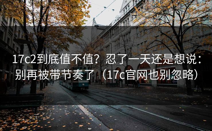17c2到底值不值?忍了一天还是想说:别再被带节奏了(17c官网也别忽略) 17c2到底值不值?忍了一天还是想说:别再被带节奏了(17c官网也别忽略)